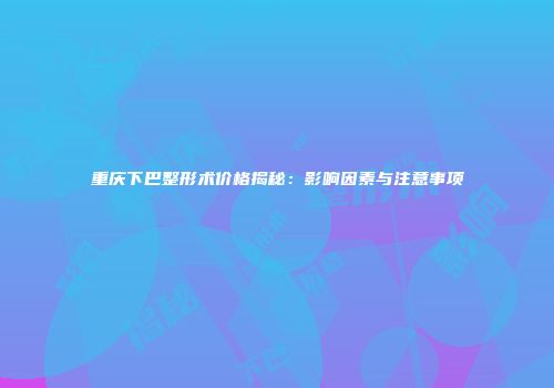 重庆下巴整形术价格揭秘：影响因素与注意事项