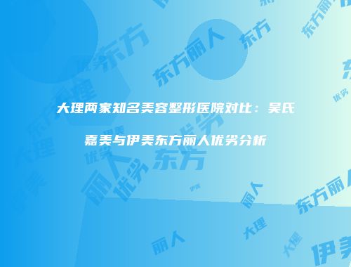 大理两家知名美容整形医院对比：吴氏嘉美与伊美东方丽人优劣分析
