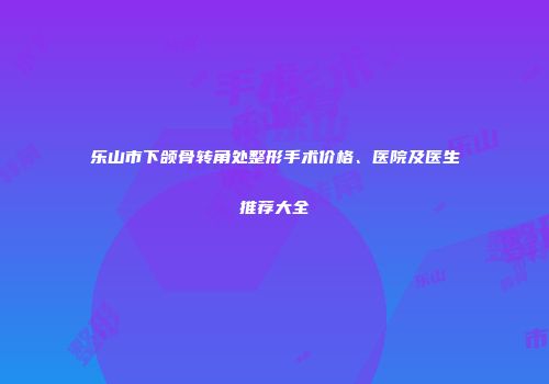 乐山市下颌骨转角处整形手术价格、医院及医生推荐大全
