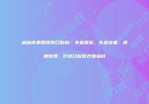 榆林市第四医院口腔科：专业团队、先进设备、透明收费，打造口腔医疗新标杆