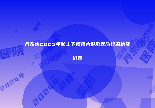 丹东市2025年脸上下颌骨大整形医院排名榜及推荐