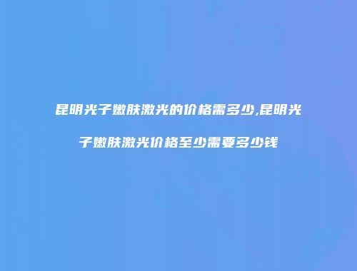 昆明光子嫩肤激光的价格需多少,昆明光子嫩肤激光价格至少需要多少钱
