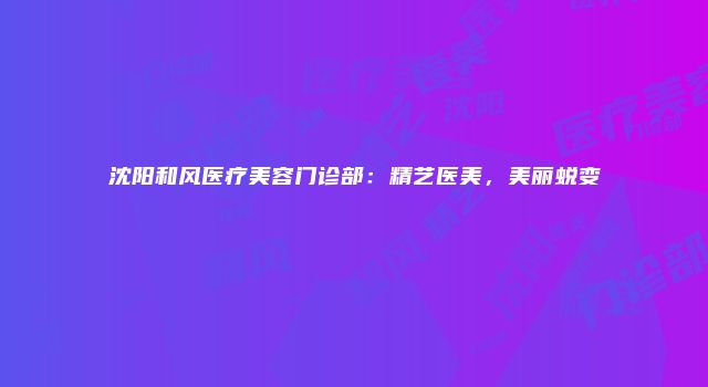 沈阳和风医疗美容门诊部：精艺医美，美丽蜕变