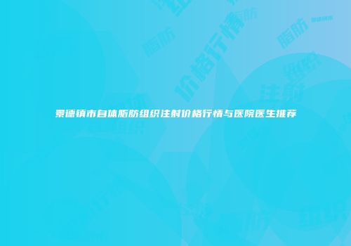 景德镇市自体脂肪组织注射价格行情与医院医生推荐