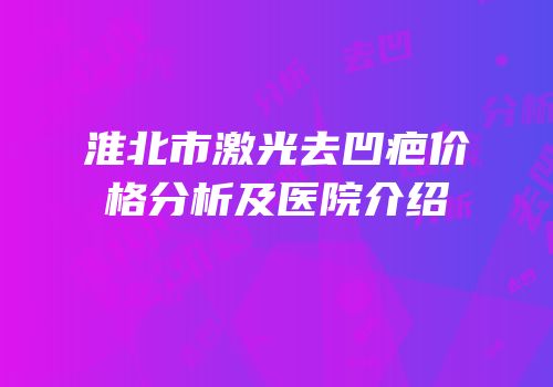 淮北市激光去凹疤价格分析及医院介绍