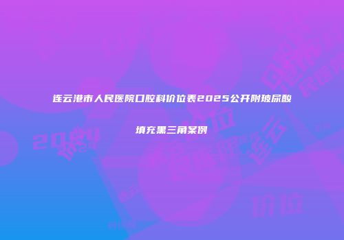 连云港市人民医院口腔科价位表2025公开附玻尿酸填充黑三角案例