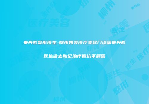 朱丹彪整形医生-柳州妍美医疗美容门诊部朱丹彪医生做去胎记治疗避坑不踩雷