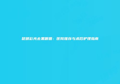 昆明彩光去黑眼圈：医院推荐与术后护理指南