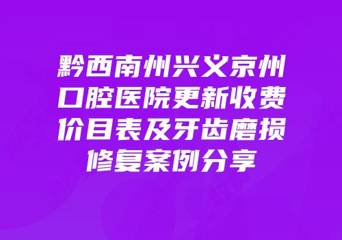 黔西南州兴义京州口腔医院更新收费价目表及牙齿磨损修复案例分享