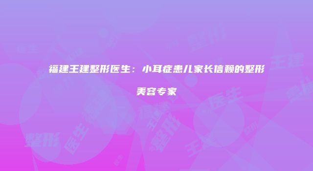 福建王建整形医生：小耳症患儿家长信赖的整形美容专家