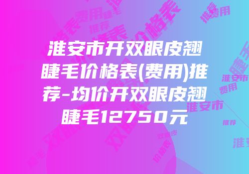 淮安市开双眼皮翘睫毛价格表(费用)推荐-均价开双眼皮翘睫毛12750元