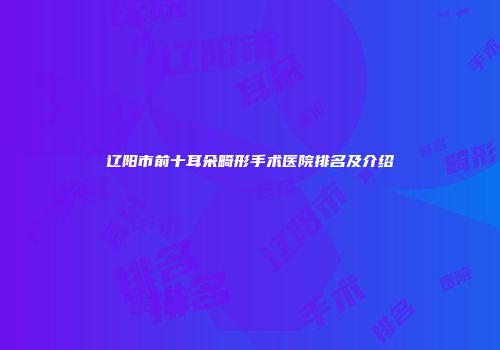 辽阳市前十耳朵畸形手术医院排名及介绍
