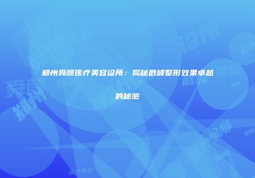 郑州舜颜医疗美容诊所：揭秘唇峰整形效果卓越的秘密