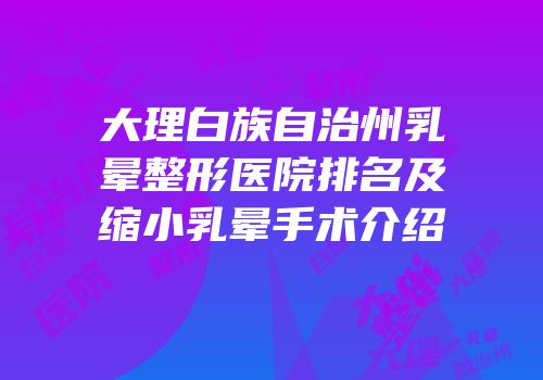 大理白族自治州乳晕整形医院排名及缩小乳晕手术介绍
