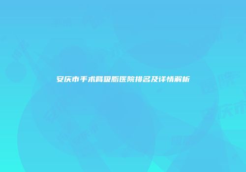 安庆市手术臂吸脂医院排名及详情解析