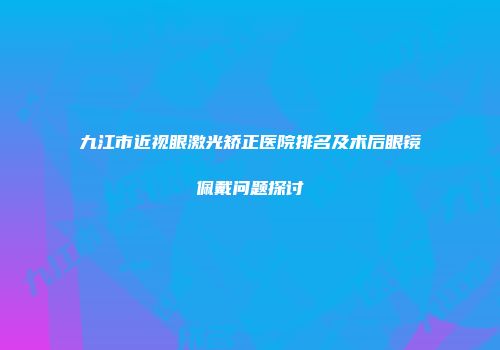 九江市近视眼激光矫正医院排名及术后眼镜佩戴问题探讨