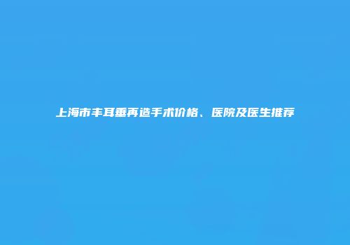 上海市丰耳垂再造手术价格、医院及医生推荐