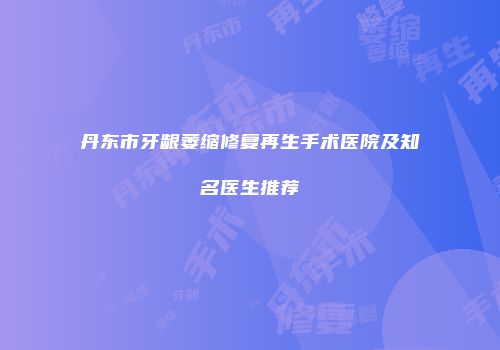 丹东市牙龈萎缩修复再生手术医院及知名医生推荐