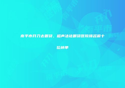 南平市开刀去眼袋、超声法祛眼袋医院排名前十位榜单