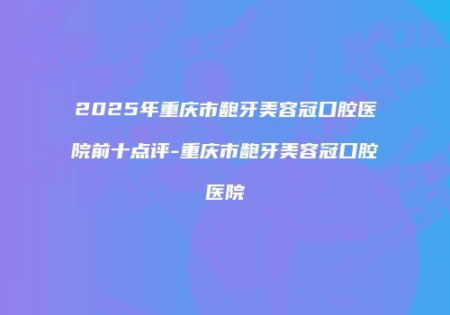 2025年重庆市龅牙美容冠口腔医院前十点评-重庆市龅牙美容冠口腔医院