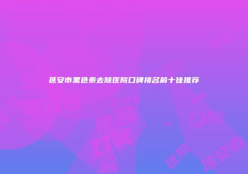 延安市黑色素去除医院口碑排名前十佳推荐