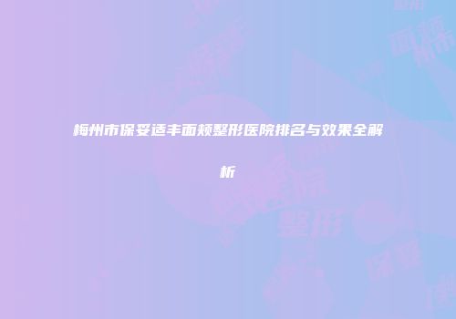 梅州市保妥适丰面颊整形医院排名与效果全解析