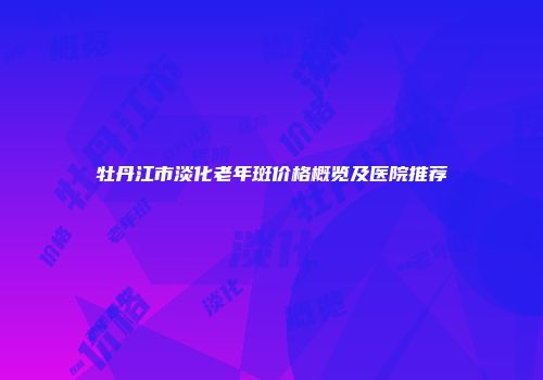 牡丹江市淡化老年斑价格概览及医院推荐