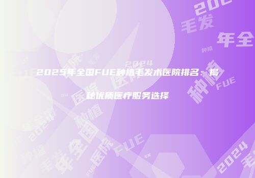 2025年全国FUE种植毛发术医院排名：揭秘优质医疗服务选择
