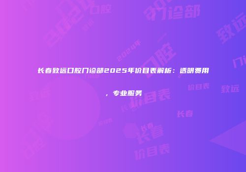 长春致远口腔门诊部2025年价目表解析：透明费用，专业服务