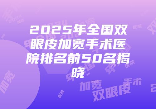2025年全国双眼皮加宽手术医院排名前50名揭晓
