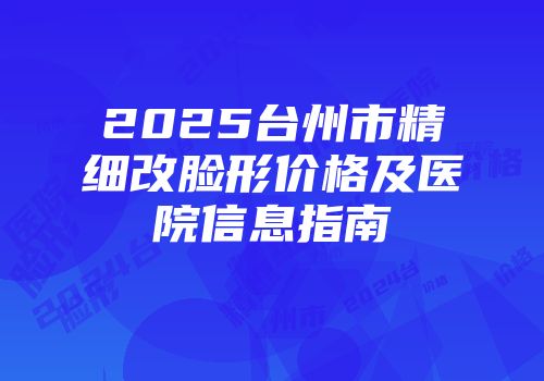 2025台州市精细改脸形价格及医院信息指南