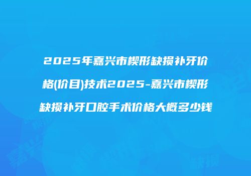 2025年嘉兴市楔形缺损补牙价格(价目)技术2025-嘉兴市楔形缺损补牙口腔手术价格大概多少钱