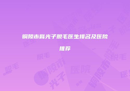 铜陵市臂光子脱毛医生排名及医院推荐