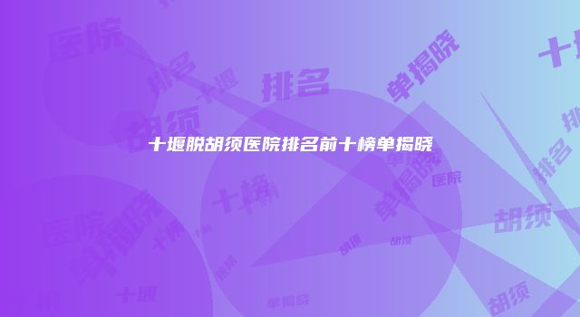 十堰脱胡须医院排名前十榜单揭晓
