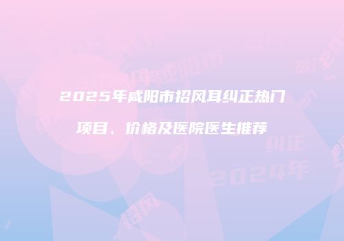 2025年咸阳市招风耳纠正热门项目、价格及医院医生推荐