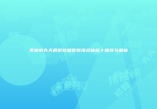 芜湖市先天唇裂修复医院排名榜前十推荐与解析