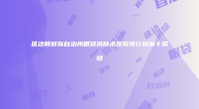 延边朝鲜族自治州眼袋消除术医院排行榜前十揭晓