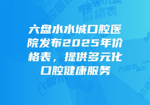 六盘水水城口腔医院发布2025年价格表，提供多元化口腔健康服务