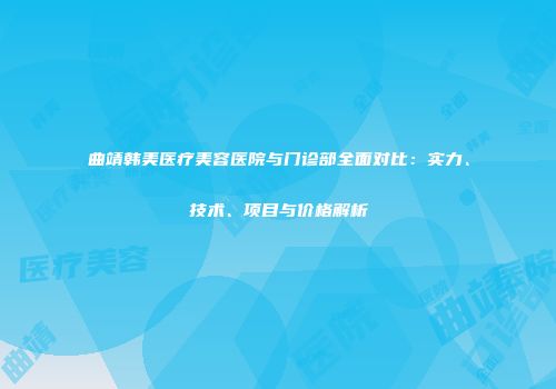 曲靖韩美医疗美容医院与门诊部全面对比：实力、技术、项目与价格解析