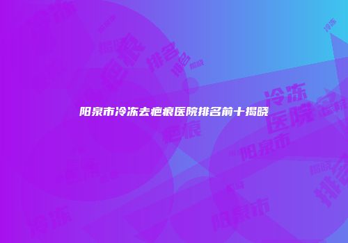 阳泉市冷冻去疤痕医院排名前十揭晓