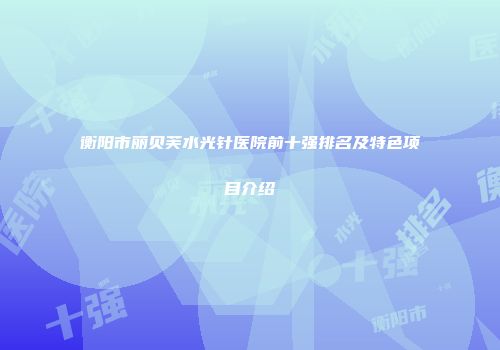 衡阳市丽贝芙水光针医院前十强排名及特色项目介绍