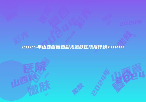 2025年山西省复合彩光嫩肤医院排行榜TOP10