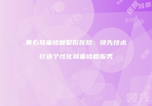 黄石耳垂修复整形医院：领先技术打造个性化耳垂修复服务