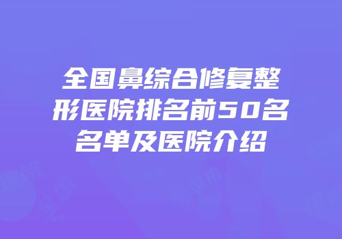 全国鼻综合修复整形医院排名前50名名单及医院介绍
