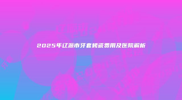 2025年辽源市牙套烤瓷费用及医院解析