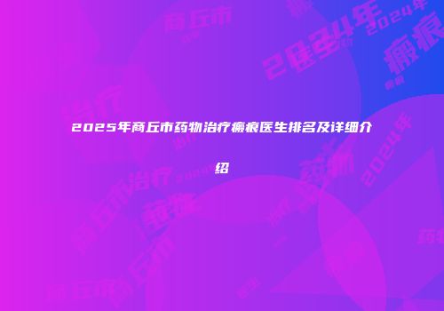 2025年商丘市药物治疗瘢痕医生排名及详细介绍