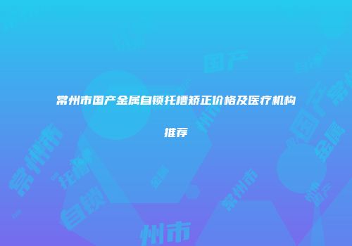 常州市国产金属自锁托槽矫正价格及医疗机构推荐