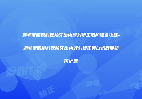 邯郸爱眼眼科医院牙齿内倾斜矫正后护理全攻略-邯郸爱眼眼科医院牙齿内倾斜矫正美白术后要如何护理
