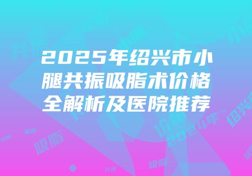 2025年绍兴市小腿共振吸脂术价格全解析及医院推荐