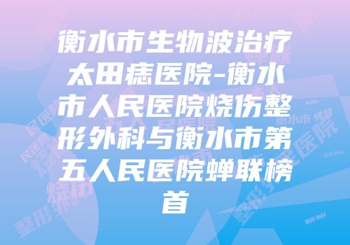 衡水市生物波治疗太田痣医院-衡水市人民医院烧伤整形外科与衡水市第五人民医院蝉联榜首